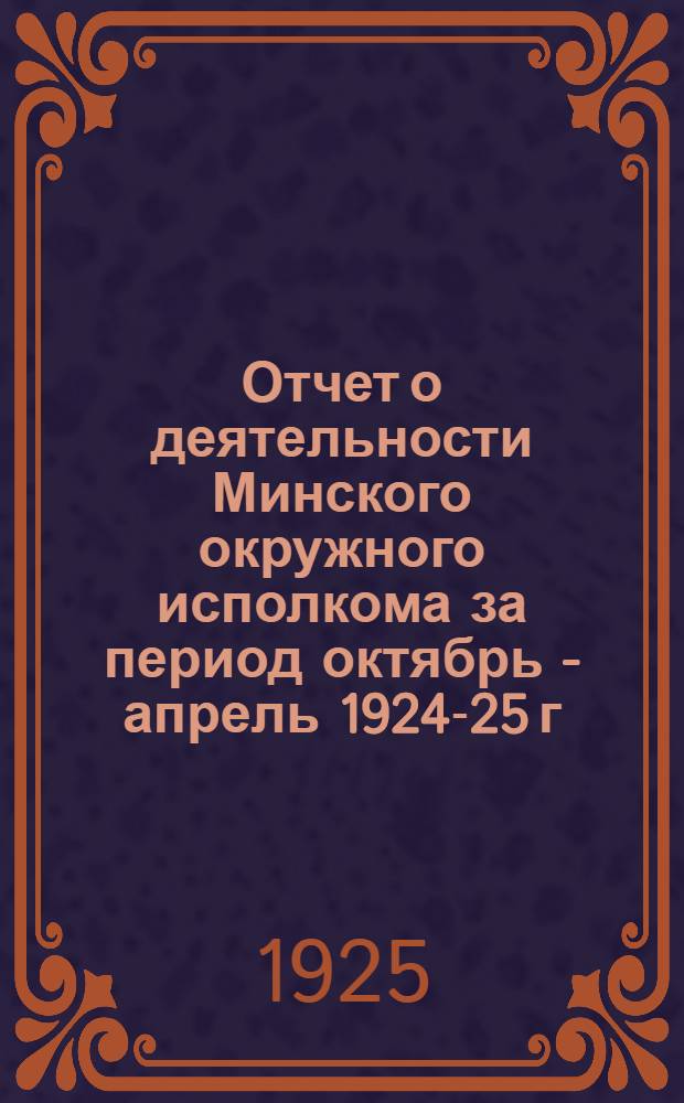 Отчет о деятельности Минского окружного исполкома за период октябрь - апрель 1924-25 г. : К 1-му Минскому окружному съезду советов