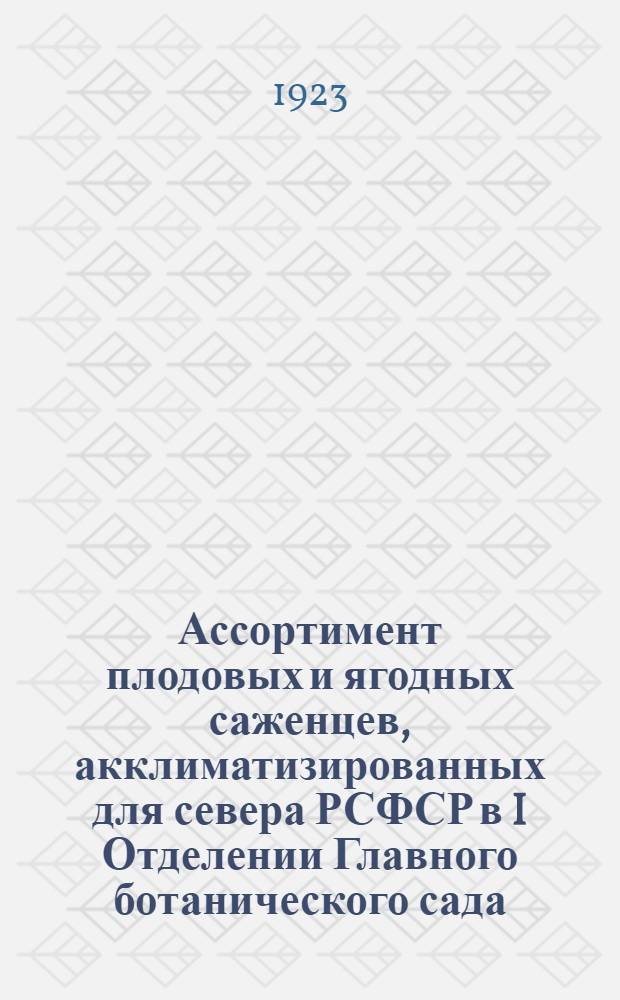 Ассортимент плодовых и ягодных саженцев, акклиматизированных для севера РСФСР в I Отделении Главного ботанического сада, (бывш. питомники и Помологический сад д-ра Э.Регеля и В.Я.Кессельринга)
