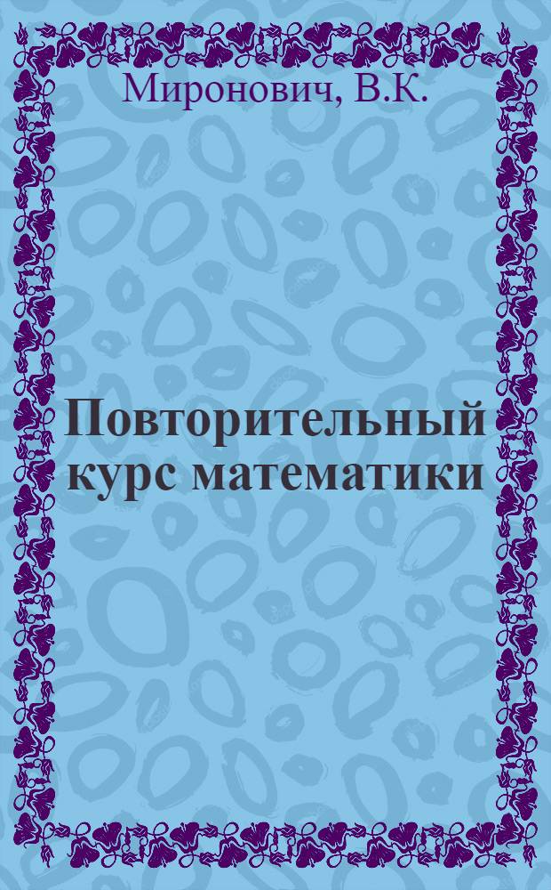 Повторительный курс математики : 1. Алгебра. 2. Геометрия. 3. Тригонометрия