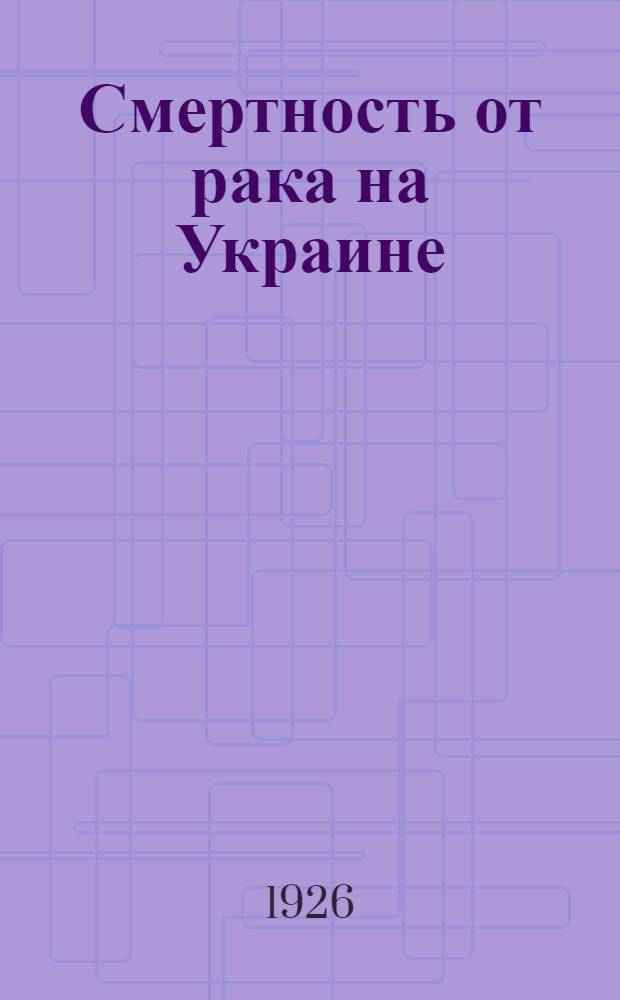 Смертность от рака на Украине : По материалам Центр. стат. упр. Украины