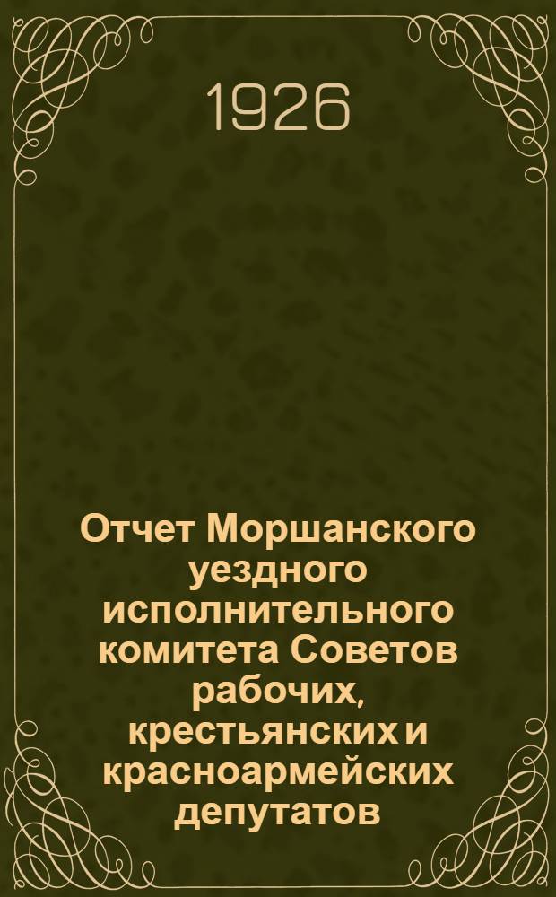 Отчет Моршанского уездного исполнительного комитета Советов рабочих, крестьянских и красноармейских депутатов : С окт. 1924 по февраль 1926 г. XV-му Уезд. съезду Советов