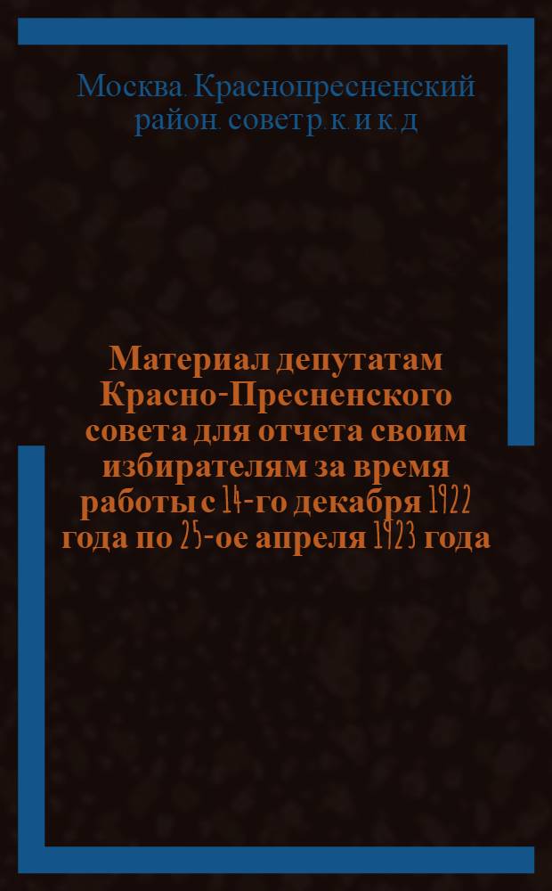 Материал депутатам Красно-Пресненского совета для отчета своим избирателям за время работы с 14-го декабря 1922 года по 25-ое апреля 1923 года