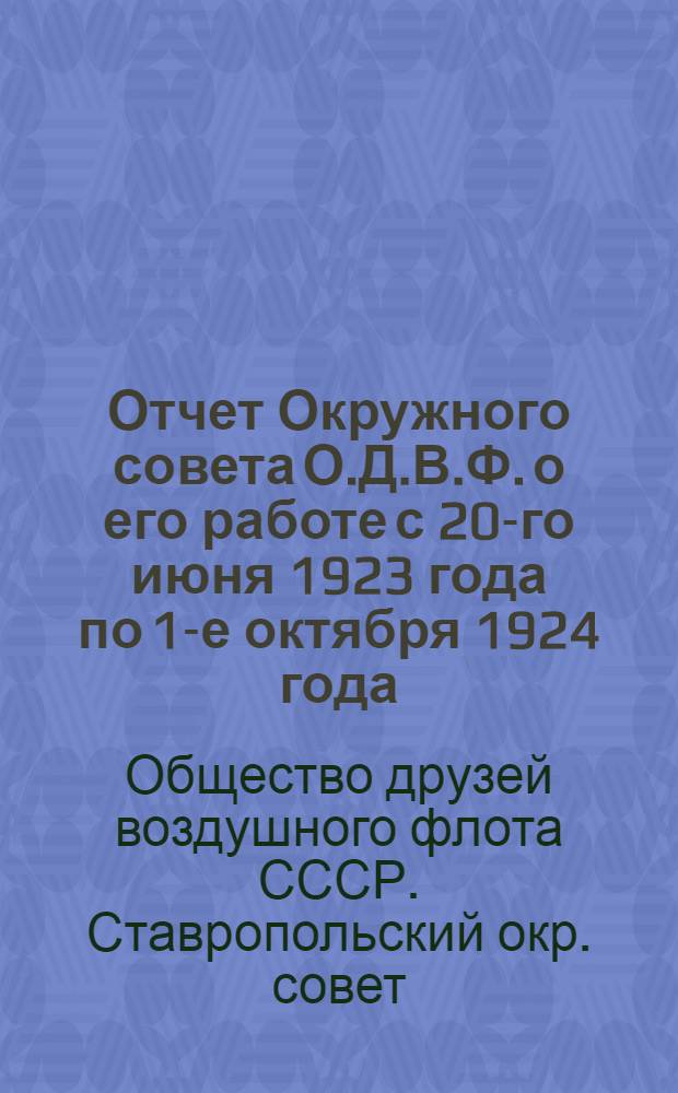 Отчет Окружного совета О.Д.В.Ф. о его работе с 20-го июня 1923 года по 1-е октября 1924 года : К 1-му Ставропол. окр. съезду О-ва друзей воздуш. флота