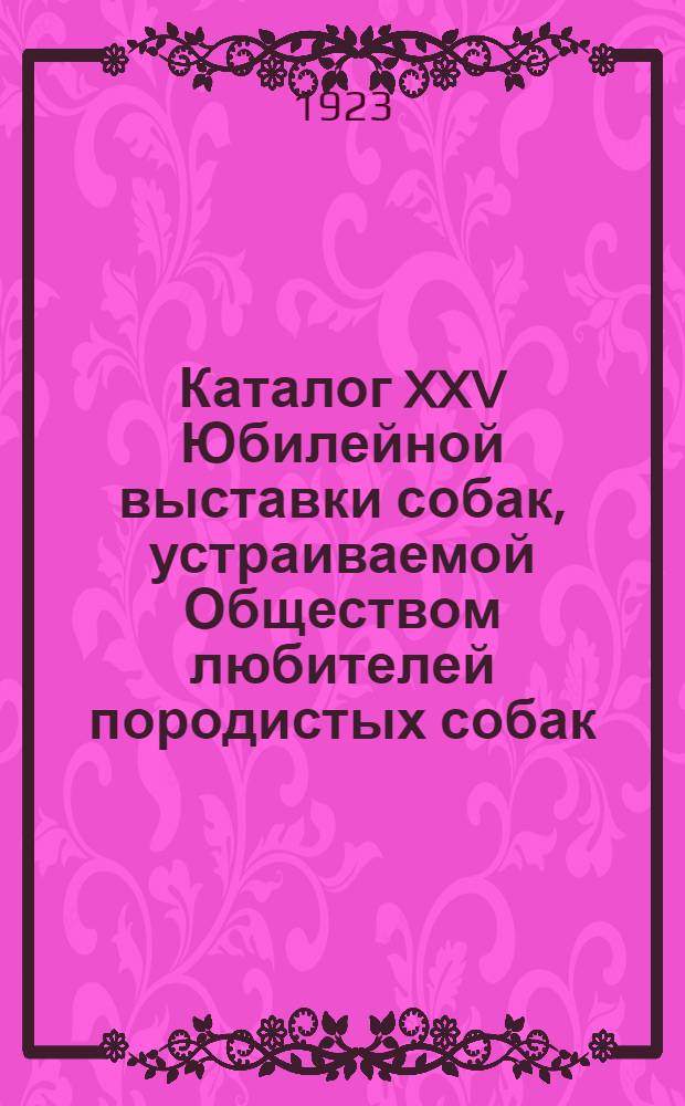 Каталог XXV Юбилейной выставки собак, устраиваемой Обществом любителей породистых собак (основ. в 1886 г.), в манеже II-ой Кавалерийской школы ком. состава... 27-го и 28-го мая 1923 г.