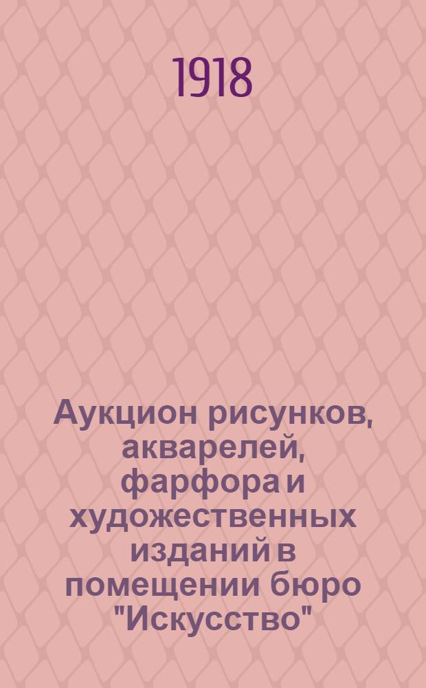 Аукцион рисунков, акварелей, фарфора и художественных изданий в помещении бюро "Искусство" : 12 и 13 мая 1918 г. : Каталог