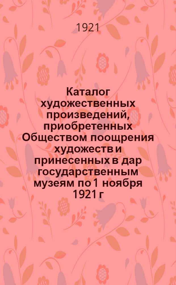 Каталог художественных произведений, приобретенных Обществом поощрения художеств и принесенных в дар государственным музеям по 1 ноября 1921 г.