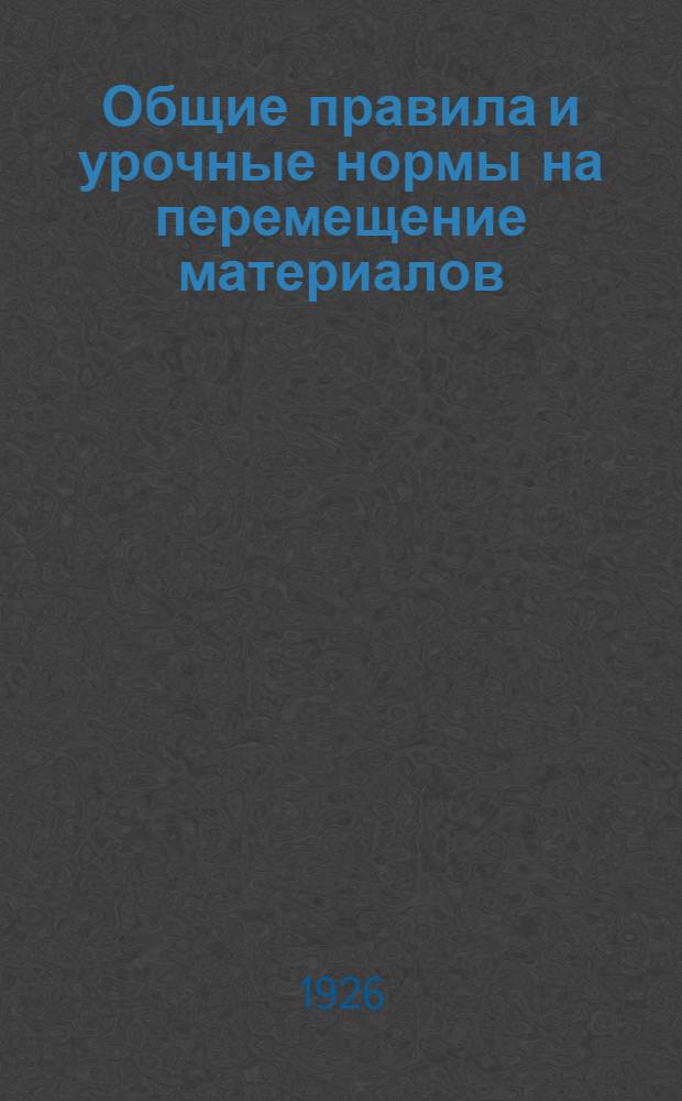 Общие правила и урочные нормы на перемещение материалов : Нормы исчислены на 8-часовой рабочий день : Введены с 1 мая 1926 г