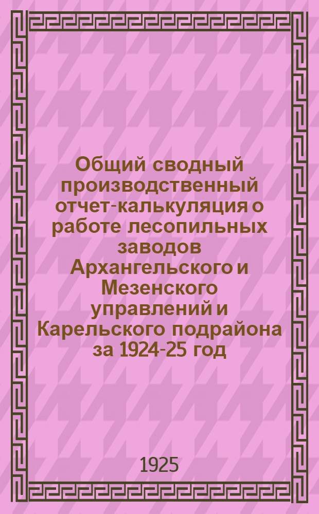 Общий сводный производственный отчет-калькуляция о работе лесопильных заводов Архангельского и Мезенского управлений и Карельского подрайона за 1924-25 год