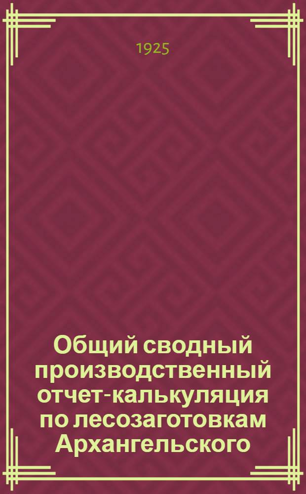 Общий сводный производственный отчет-калькуляция по лесозаготовкам Архангельского, Мезенского и Устьсысольского управлений и Карельского подрайона за 1924-1925 операц. год