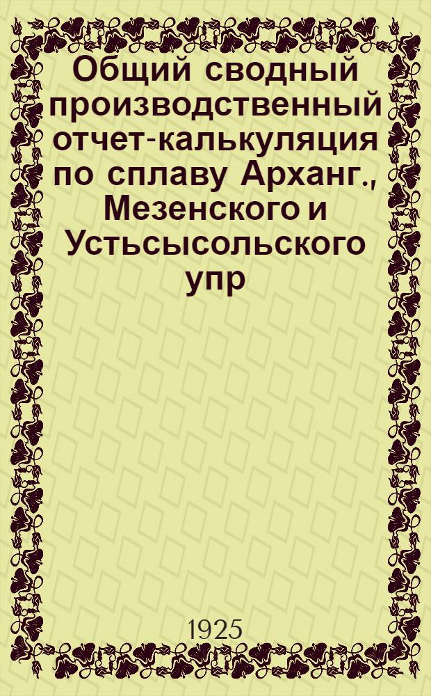 Общий сводный производственный отчет-калькуляция по сплаву Арханг., Мезенского и Устьсысольского упр. и Карельского подрайона за 1924-1925 оп. г.