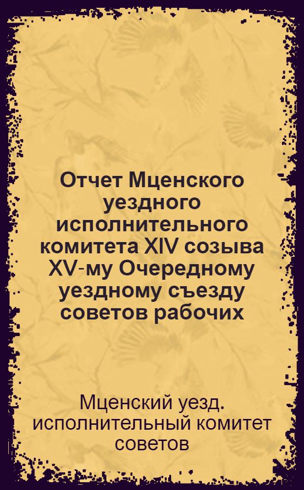 Отчет Мценского уездного исполнительного комитета XIV созыва XV-му Очередному уездному съезду советов рабочих, крестьянских и красноармейских депутатов : (С 1 дек. 1921 г. по 1 дек. 1922 г.)