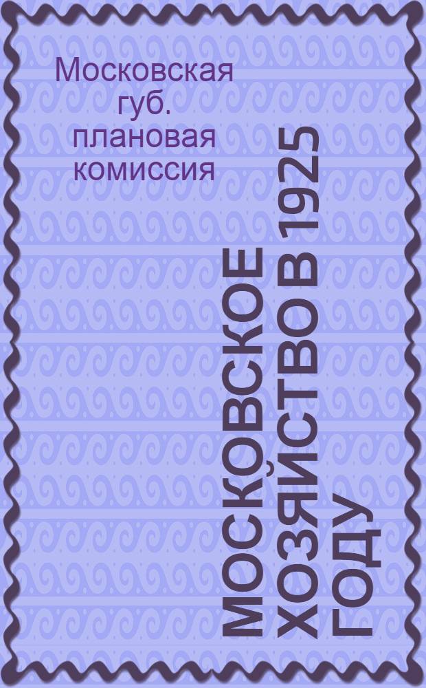 Московское хозяйство в 1925 году : (Опыт составления единого хоз. плана по г.Москве и Моск. губ. на 1924-25 г.) : С прил. адм.-экон. карты Моск. губ