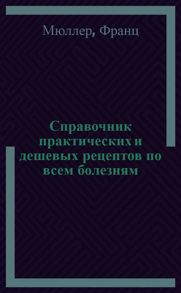 Справочник практических и дешевых рецептов по всем болезням : Для применения в част. и больнич. практике