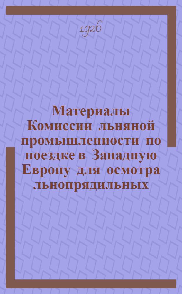 Материалы Комиссии льняной промышленности по поездке в Западную Европу для осмотра льнопрядильных, ткацких, аппретурно-отделочных фабрик, заводов первичной обработки льна и машиностроительных заводов, изготовляющих машины для льняного производства : Янв.-март 1926 г