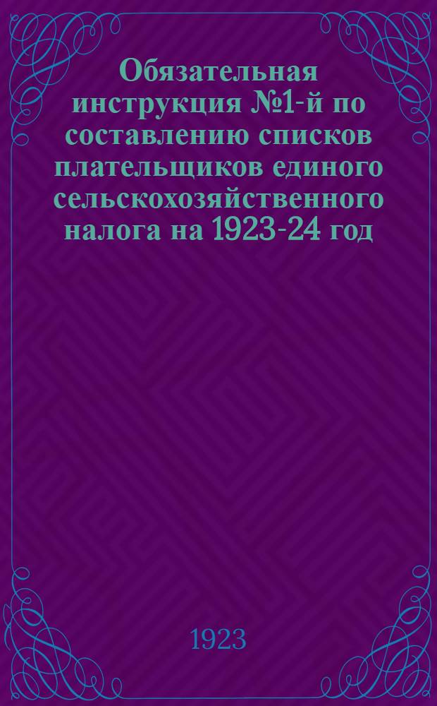 Обязательная инструкция № 1-й по составлению списков плательщиков единого сельскохозяйственного налога на 1923-24 год : Всем уезд. фин. отд., всем фининспекторам и финагентам, всем вол. испол. ком., район. и сел. сов.