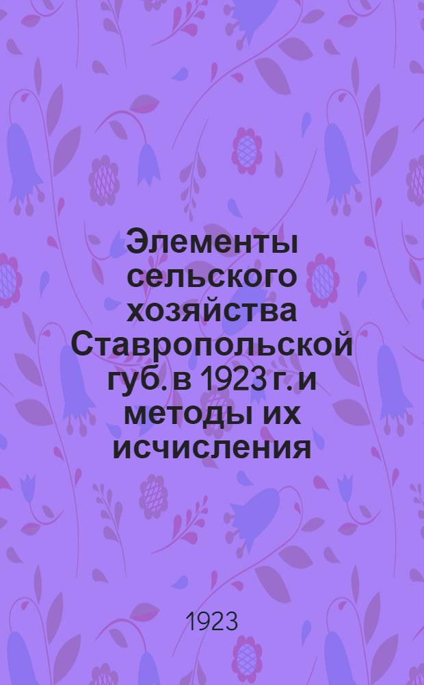 Элементы сельского хозяйства Ставропольской губ. в 1923 г. и методы их исчисления : Прил. - Элементы сел. хоз-ва 1922 г
