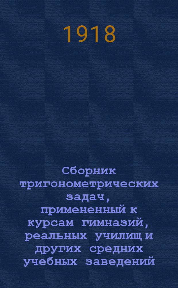 Сборник тригонометрических задач, примененный к курсам гимназий, реальных училищ и других средних учебных заведений : Материалы для практ. упражнений учеников в течение учеб. года и темы для письмен. испытаний : С прил. большого числа задач, решаемых совместным применением геометрии и тригонометрии