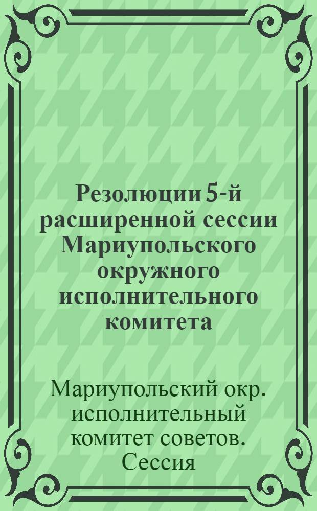 Резолюции 5-й расширенной сессии Мариупольского окружного исполнительного комитета, состоявшейся 26-28 декабря 1925 года в гор. Бердянске с участием председателей райисполкомов, председателей всех сельсоветов Андреевского, Берестоватского, Цареконстантиновского, Бердянского и Ялтинского районов и двух сельсоветов остальных районов Округа, представителей правлений сельско-хоз. и потребит. товариществ каждого района, членов и кандидатов в члены ВУЦИК'а от Мариупольского округа, рабочих г. Бердянска и крестьян Бердянского района