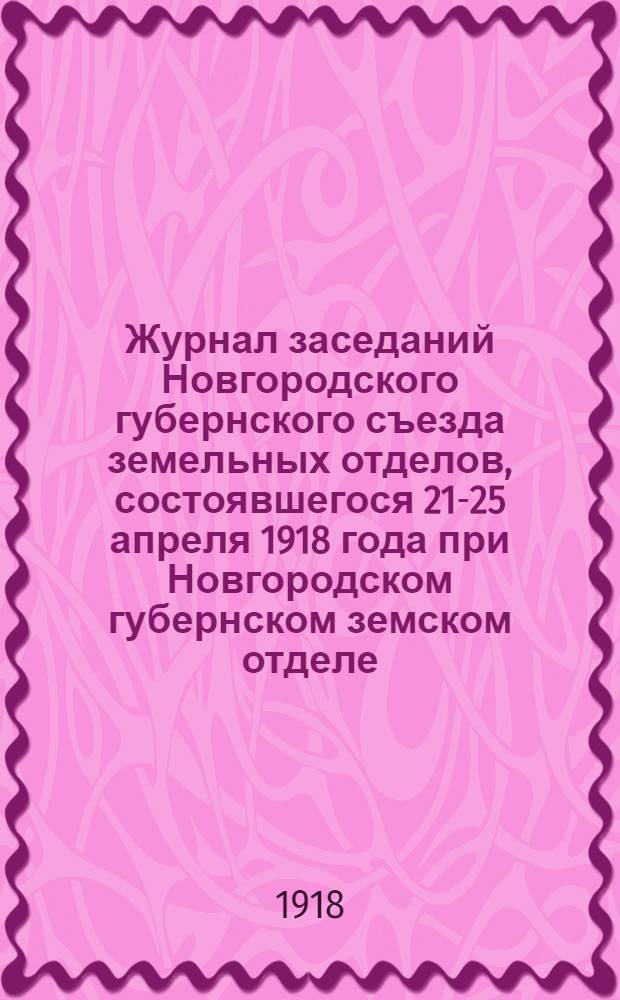 Журнал заседаний Новгородского губернского съезда земельных отделов, состоявшегося 21-25 апреля 1918 года при Новгородском губернском земском отделе; Приложения к ..