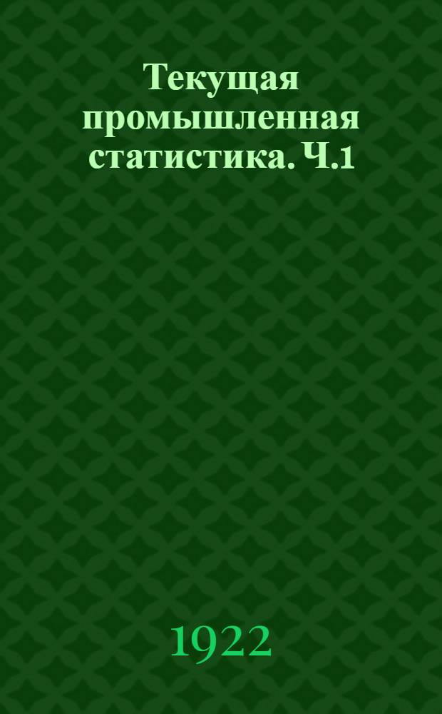 Текущая промышленная статистика. Ч.1 : Общие сведения о состоянии промышленности, численность и состав рабочих, размер заведений и топливо