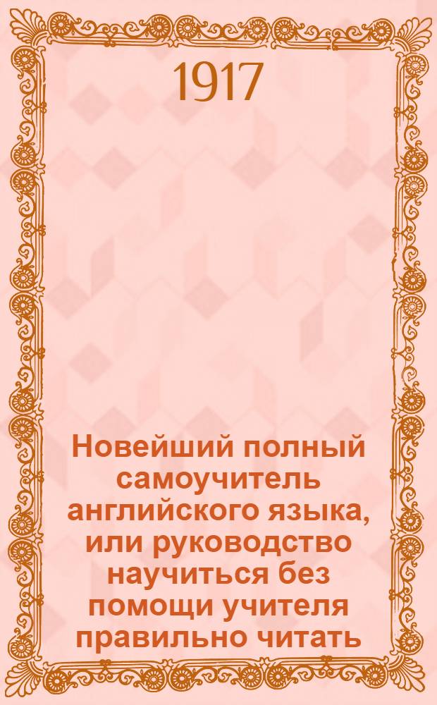 Новейший полный самоучитель английского языка, или руководство научиться без помощи учителя правильно читать, писать и говорить по-английски. : С объяснением произношения букв, образцами для упражнения в чтении, краткою грамматикою, словарем употребительнейших в общежитии слов, обществ. разговорами и примерами для переводов