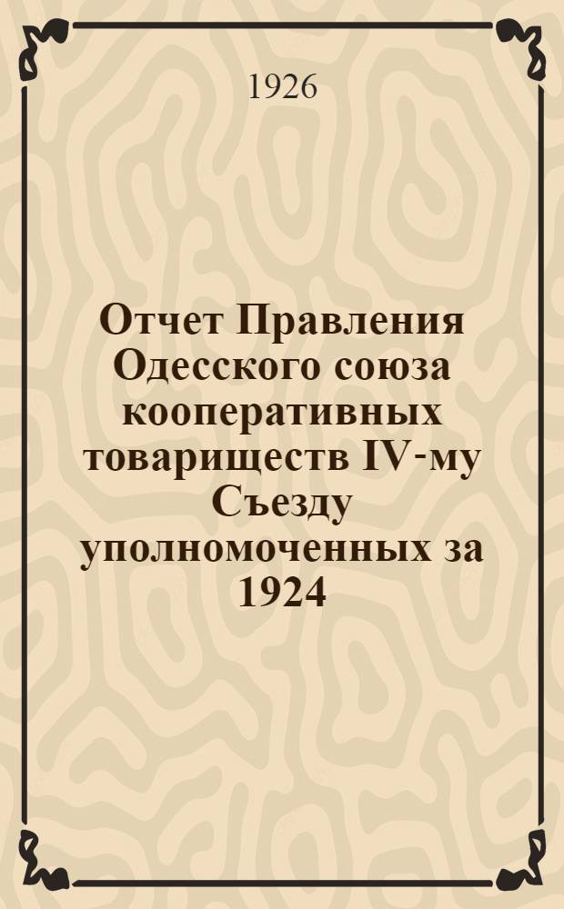 Отчет Правления Одесского союза кооперативных товариществ IV-му Съезду уполномоченных за 1924/25 и 1-й квартал 1925/26 операционного года : Год работы Союза - IV-й