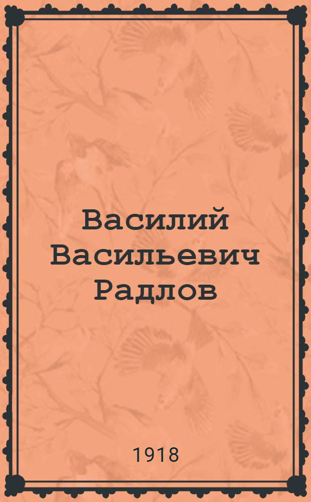 Василий Васильевич Радлов : 5/I 1837 - 1918 29/IV 12/V : Некролог : Чит. ... в заседании общего собрания 18 (5) мая 1918 г