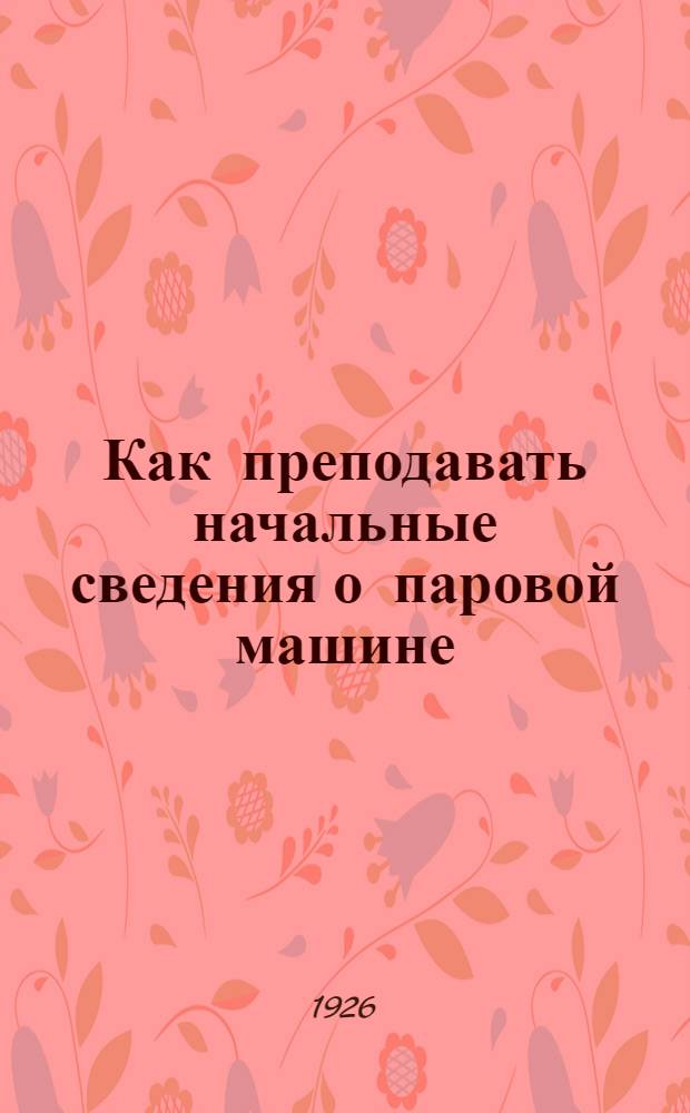 Как преподавать начальные сведения о паровой машине : Метод. пособие для преп. шк. I ступ. и рук. малоподготовл. взрослой аудитории