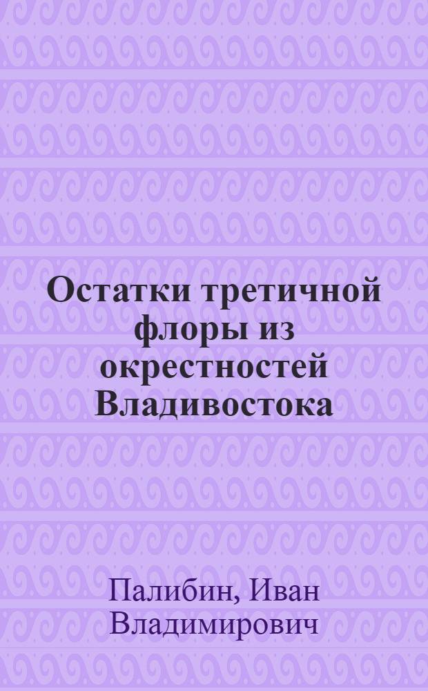 Остатки третичной флоры из окрестностей Владивостока : Представлено в заседании ФИз.-мат. отд-ния 30 апр. 1914 г.