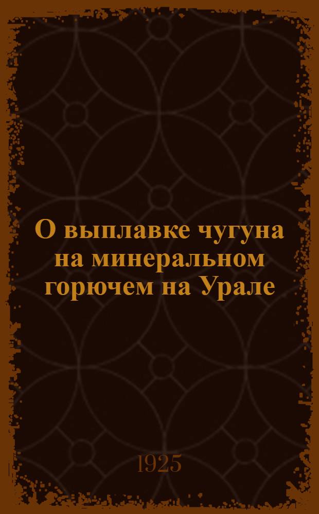 О выплавке чугуна на минеральном горючем на Урале : Доложено в заседаниях РМО 21 нояб. 1924 г. и 10 апр. 1925 г