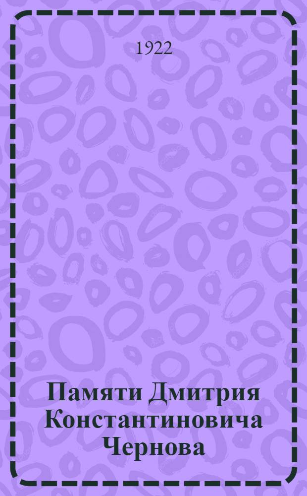 Памяти Дмитрия Константиновича Чернова : Биогр. очерк и докл. на заседании Рус. металлург. о-ва 1 июля 1921 г., посвящ. памяти Д.К.Чернова