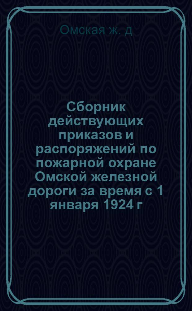 Сборник действующих приказов и распоряжений по пожарной охране Омской железной дороги за время с 1 января 1924 г. по 7 августа 1925 г.