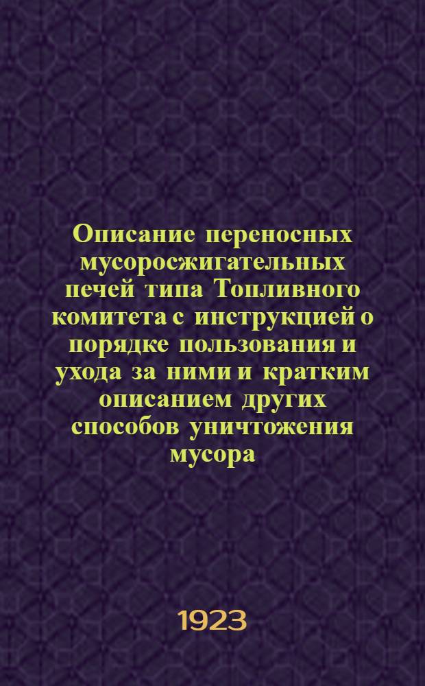 Описание переносных мусоросжигательных печей типа Топливного комитета с инструкцией о порядке пользования и ухода за ними и кратким описанием других способов уничтожения мусора : Печ. по распоряжению нач. гл. в.-инж. упр. РККА : По отд. необорон. сооружений ГВИУ