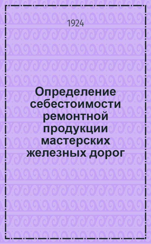Определение себестоимости ремонтной продукции мастерских железных дорог: (Приказ Ц № 1390 от 4 июля 1924 г.); Обзор себестоимости ремонта подвижного состава в железнодорожных мастерских (по данным управлений дорог) / Нар. ком. пут. сообщ