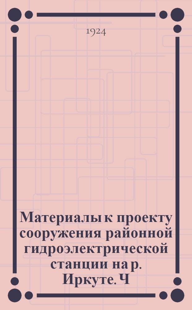 Материалы к проекту сооружения районной гидроэлектрической станции на р. Иркуте. [Ч.2] : Предварительные соображения к проекту сооружения районной гидроэлектрической станции на реке Иркуте