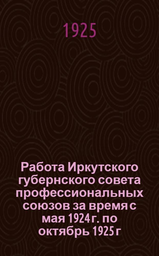 Работа Иркутского губернского совета профессиональных союзов за время с мая 1924 г. по октябрь 1925 г. : Отчет. докл. пред. ГСПС тов. Шергова на V губ. съезде проф. союзов Иркут. губ. в окт. мес. 1925 г