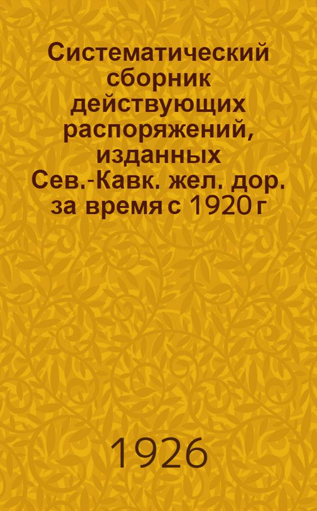 Систематический сборник действующих распоряжений, изданных Сев.-Кавк. жел. дор. за время с 1920 г. по 1925 г. вкл.