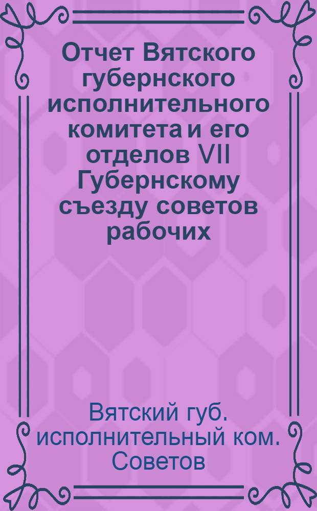 Отчет Вятского губернского исполнительного комитета и его отделов VII Губернскому съезду советов рабочих, крестьянских и красноармейских депутатов : За время с 1 сент. 1920 г. по 8 марта 1921 г.