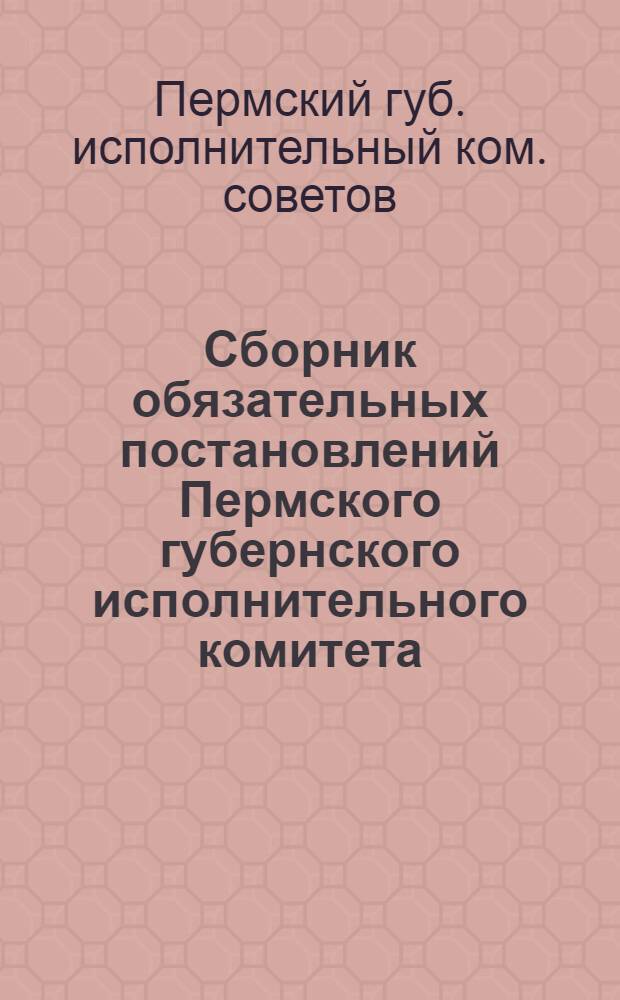 Сборник обязательных постановлений Пермского губернского исполнительного комитета, изданных за время с 1 декабря 1922 г. по 1 марта 1923 г. : С указанием номеров газ. "Звезда", в которых обязат. постановления опубликованы