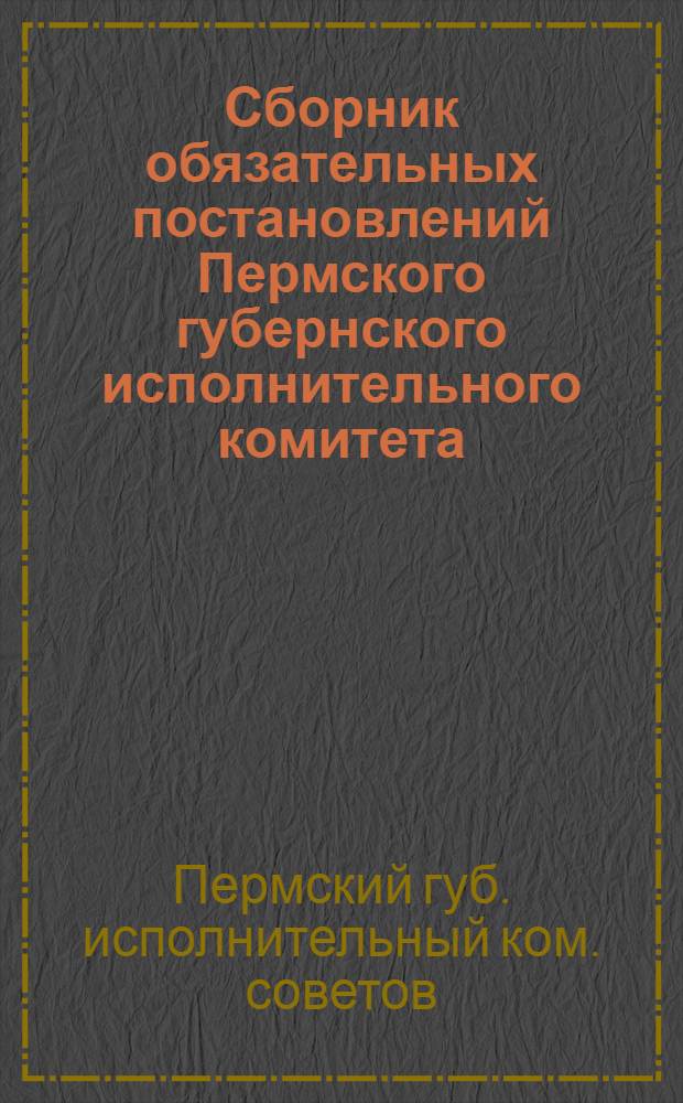 Сборник обязательных постановлений Пермского губернского исполнительного комитета, изданных за время с 1 марта по 1 июля 1923 г. : С указанием номеров газ. "Звезда", в которых обязат. постановления опубликованы