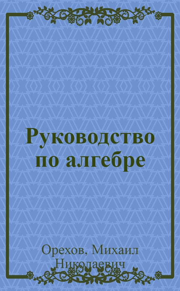 Руководство по алгебре : Доп. ст. по алгебре с решением задач и начала высшей математики для рабфаков, техникумов и шк. II ступ., сост. применительно к программам ГУС для рабфаков (1924 г.)