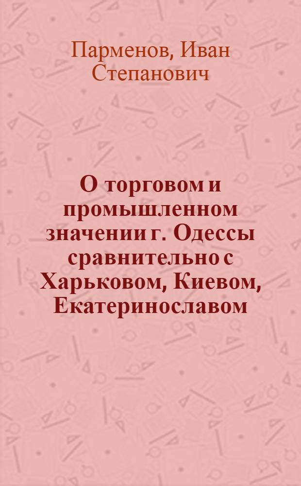 О торговом и промышленном значении г. Одессы сравнительно с Харьковом, Киевом, Екатеринославом, Николаевом, Херсоном, Новороссийском и другими торгово-промышленными центрами