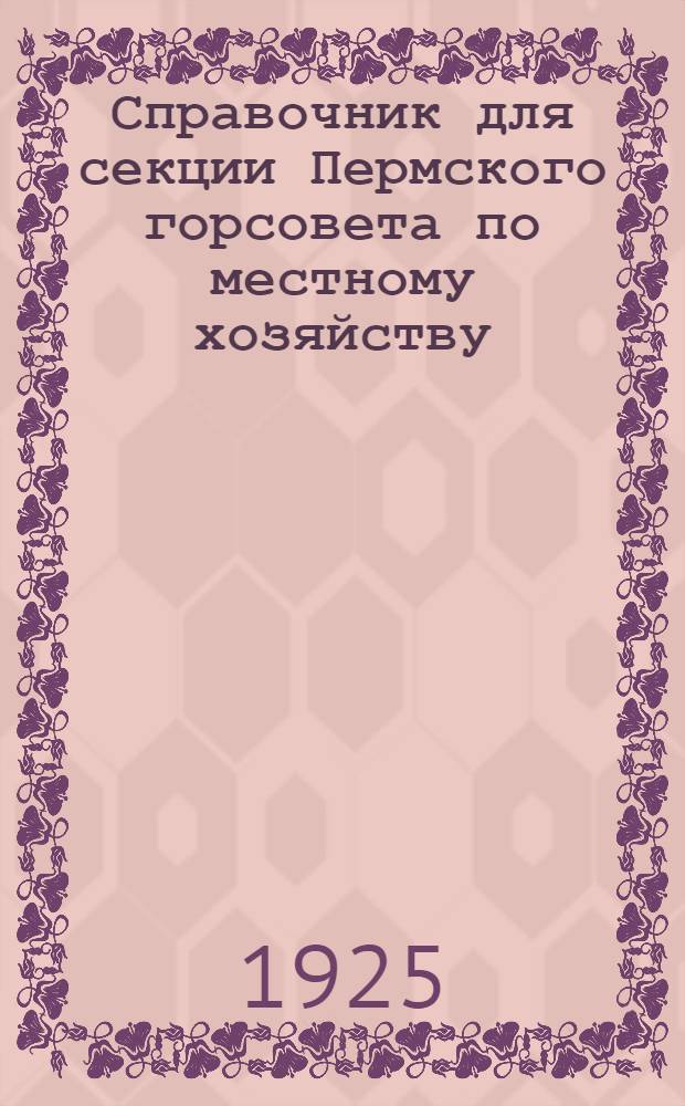 Справочник для секции Пермского горсовета по местному хозяйству : 1924-1925 гг