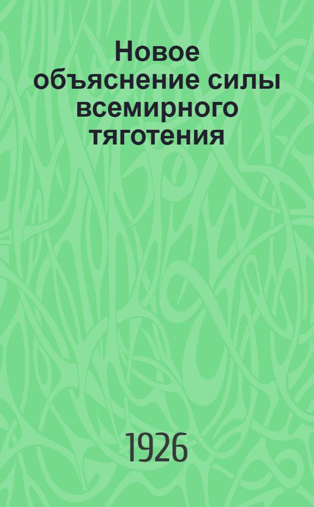 Новое объяснение силы всемирного тяготения (притяжения, тяжести) : С доб.: об атом. строении новой модели атома - и о расширении понятия об экр. действии материи на случаи изменения силы притяжения вследствие явлений физ., хим. и магнито-электр