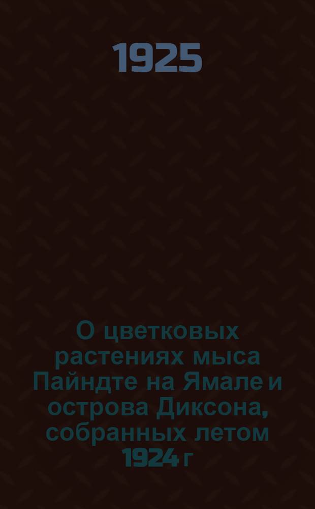 О цветковых растениях мыса Пайндте на Ямале и острова Диксона, собранных летом 1924 г. : Сер. работ биопартии Карск. экспедиции 1924 г., орг. Ком. Сев. мосрк. пути № 4 : (Из Ботан. каб. Перм. ун-та № 21) : (Доложено в Перм. о-ве естествоиспытателей 25 янв. 1925 г.)