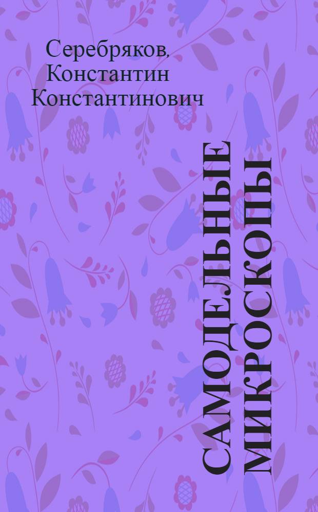 Самодельные микроскопы : Практ. рук. к постройке упрощенных моделей микроскопов, препаровальных и демонстрационных луп : С 64 рис. в тексте и прил. ст. Е.В.Крюгера "Указания к постройке самодельного микроскопа со сложными штативными приспособлениями"
