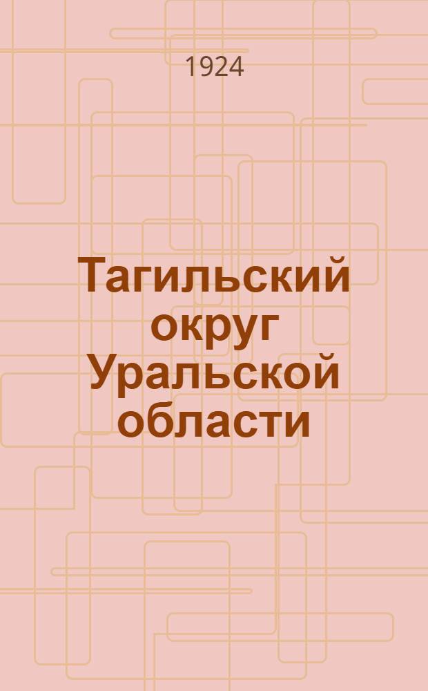 Тагильский округ Уральской области : Отчет Окр. испол. ком. сов. р., к. и к. д. Первого созыва : 1 дек. 1923 - 1 окт. 1924 г