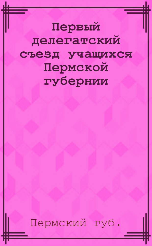 Первый делегатский съезд учащихся Пермской губернии : 4-9 мая 1917 г. : Протоколы и доклады