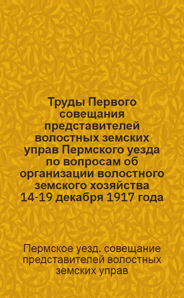 Труды Первого совещания представителей волостных земских управ Пермского уезда по вопросам об организации волостного земского хозяйства 14-19 декабря 1917 года