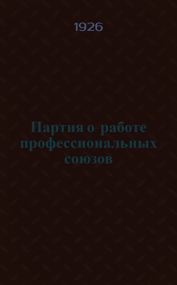 Партия о работе профессиональных союзов : Решения XI и XIV Всесоюз. съездов и XXI Губ. конф. ВКП(б)